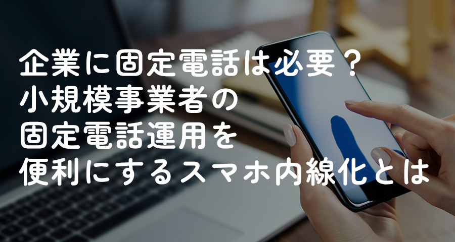 企業に固定電話は必要？小規模事業者の固定電話運用を便利にするスマホ内線化とは