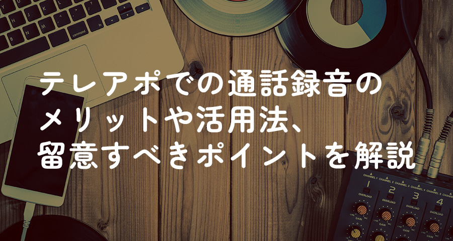 テレアポでの通話録音のメリットや活用法、留意すべきポイントを解説