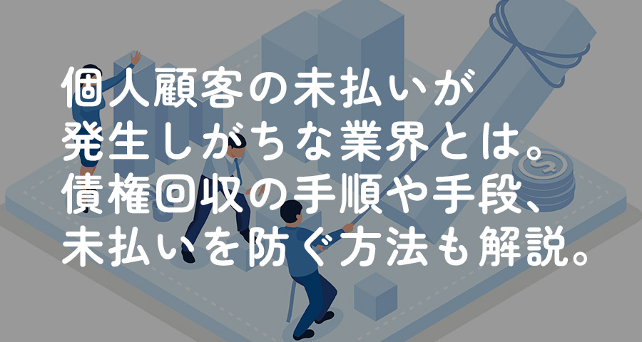 個人顧客の未払いが発生しがちな業界とは。債権回収の手順や手段、未払いを防ぐ方法も解説。