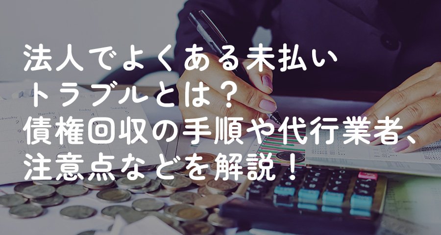 法人でよくある未払いトラブルとは?債権回収の手順や代行業者、注意点などを解説!