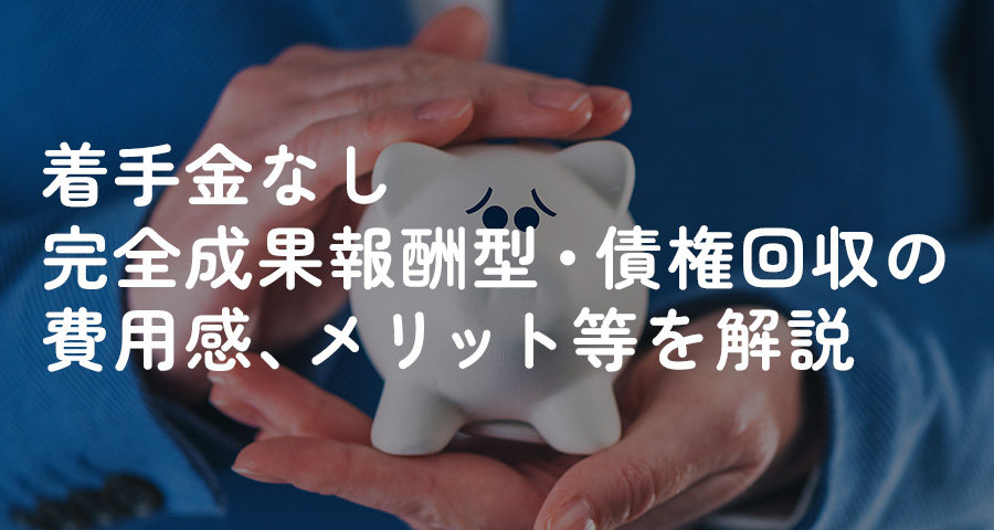 着手金なし完全成果報酬型・債権回収の費用感、メリット等を解説